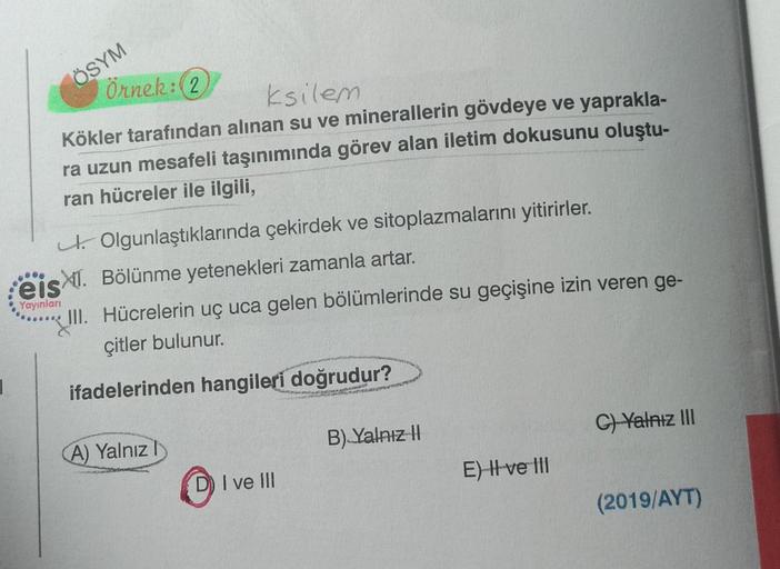 ÖSYM
Örnek: (2
ksilem
Kökler tarafından alınan su ve minerallerin gövdeye ve yaprakla-
ra uzun mesafeli taşınımında görev alan iletim dokusunu oluştu-
ran hücreler ile ilgili,
Olgunlaştıklarında çekirdek ve sitoplazmalarını yitirirler.
Bölünme yetenekleri 