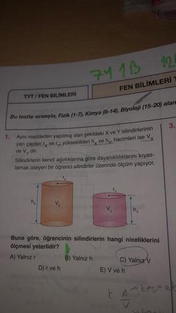 TYT/FEN BİLİMLERİ
nx
Bu testte sırasıyla, Fizik (1-7), Kimya (8-14), Biyoloji (15-20) alan
1. Aynı maddeden yapılmış olan şekildeki X ve Y silindirlerinin
yarı çapları ry very yükseklikleri h ve h hacimleri ise Vx
ve Vy
dir.
Silindirlerin kendi ağırlıklarına göre dayanıklılıklarını kıyas-
lamak isteyen bir öğrenci silindirler üzerinde ölçüm yapıyor.
Vx
741B
D) r ve h
12
FEN BİLİMLERİ T
Vy
Y
B) Yalnız h
Buna göre, öğrencinin silindirlerin hangi niceliklerini
ölçmesi yeterlidir?
A) Yalnız' r
hy
C) Yalnız V
E) V ve h
k. A
V
3.
kesit af