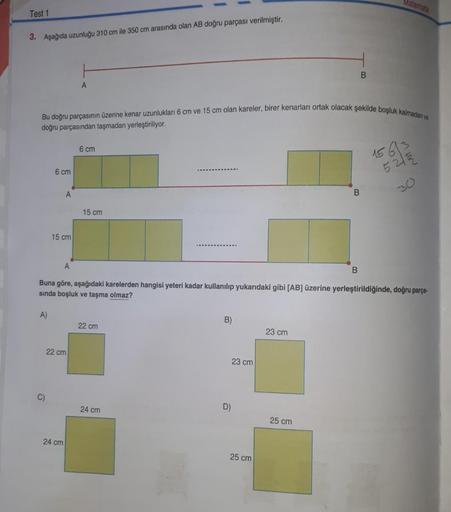Test 1
3. Aşağıda uzunluğu 310 cm ile 350 cm arasında olan AB doğru parçası verilmiştir.
A)
Bu doğru parçasının üzerine kenar uzunlukları 6 cm ve 15 cm olan kareler, birer kenarları ortak olacak şekilde boşluk kalmadan ve
doğru parçasından taşmadan yerleşt