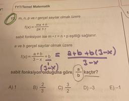 TYT/Temel Matematik
13. m, n, p ve r gerçel sayılar olmak üzere
mx+n
f(x) =
px+r
sabit fonksiyon ise m r = np eşitliği sağlanır.
a ve b gerçel sayılar olmak üzere
f(x)=
A) 1
a+b
3-x
+b
(3-X)
sabit fonksiyon olduğuna göre,
B)
a+b+b(3-x)
2
²3
C) -
b
kaçtır?
D)-3
E)-1