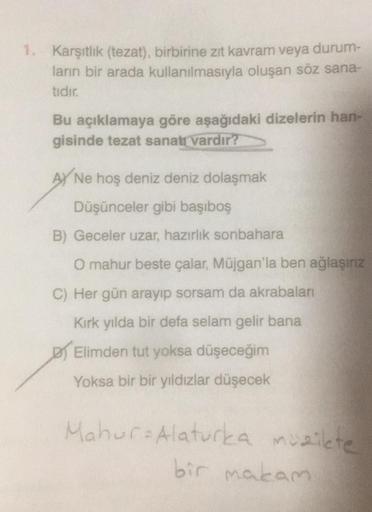 1. Karşıtlık (tezat), birbirine zıt kavram veya durum-
ların bir arada kullanılmasıyla oluşan söz sana-
tıdır.
Bu açıklamaya göre aşağıdaki dizelerin han-
gisinde tezat sanatı vardır?
AY Ne hoş deniz deniz dolaşmak
Düşünceler gibi başıboş
B) Geceler uzar, 