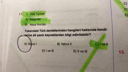 11. 1. Kök Türkler
II. Uygurlar
III. Asya Hunları
Yukarıdaki Türk devletlerinden hangileri hakkında kendi-
Herine ait yazılı kaynaklardan bilgi edinilebilir?
A) Yanız I
D) I ve III
B) Yalnız II
E) II ve III
C) I ve II
D)
E)
15.