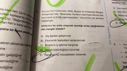 Ho-Han-Yeh, Çin'in ekonom
rultayı toplayarak, Çin'e bay
eşi Çiçi, "Bağımsızlığımız
-Han-Yeh'e karşı çıkmıştır.
gisine bir kanıt olarak gö
asının etkisinde kaldığ
ine
etin geliştiğine
semediğine
irdiğine
2.
Avrupa Hun hükümdarı Attila, Bizans ile imzaladığı Margos
Antlaşması'nda, "Bizanslılar, Hunların hakimiyeti altında olan
kavimlerle iş birliği yapmayacaktır." hükmünün yer almasını
sağlamıştır.
Attila'nın bu yolla ulaşmak istediği amaç aşağıdakiler-
den hangisi olabilir?
A) Dış ilişkileri geliştirmek
B) Ekonomik faaliyetleri canlandırmak
C) Bizans'ın iç işlerine karışmak
D) Toprak bütünlüğünü korumak
Hand
E) Hanedan içi mücadeleleri önlemek
Prf Yayınları
Aşağıdakilerden
özelliklerinden
A) Orta Asya'c
B) İpek Yolu C
C) Alfabe kul
D) Ülkeyi ha
E) Manihai
6. .
Avru
Tür
Sa
● A
●
Yuka
lerd
