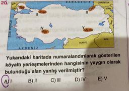 20
BUL
YUN
EGE DENIZI
AI
{
AKDENIZ
Divan
IV
KARADENIZ
Yayla
GÜRCİSTAN
III
lonep ThébelliM simizchie
SURİYE
ERM.
item Mezra Mecen
IRAK
(0
psiud ninnta nabonsission düyüd ne na
Yukarıdaki haritada numaralandırılarak gösterilen
köyaltı yerleşmelerinden hangisinin yaygın olarak
Byn
bulunduğu alan yanlış verilmiştir?
med (
B) II
C) III
D) IV
E) V