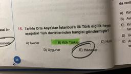 asal ör-
eçenekler
15. Tarihte Orta Asya'dan İstanbul'a ilk Türk elçilik heyetin
aşağıdaki Türk devletlerinden hangisi göndermiştir?
38
A) Avarlar
B) Kök Türkler
D) Uygurlar
E) Hazarlar
C) Hunla
da veril
A) Kar
B) Ava
C) Kir
tar
D) Ga
E) As
tir