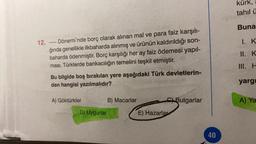 12. ----- Dönemi'nde borç olarak alınan mal ve para faiz karşılı-
ğında genellikle ilkbaharda alınmış ve ürünün kaldırıldığı son-
baharda ödenmiştir. Borç karşılığı her ay faiz ödemesi yapıl-
ması, Türklerde bankacılığın temelini teşkil etmiştir.
Bu bilgide boş bırakılan yere aşağıdaki Türk devletlerin-
den hangisi yazılmalıdır?
A) Göktürkler
D) Uygurlar
B) Macarlar
CBulgarlar
E) Hazarlar
40
kürk,
tahil ü
Buna
I. K
II. K
III. H
yargı
A) Ya