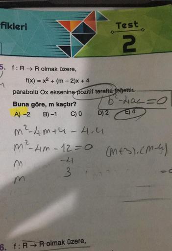 fikleri
5. f: R→ R olmak üzere,
1
f(x) = x² + (m2)x+ 4
parabolü Ox eksenine pozitif tarafta teğettir.
Buna göre, m kaçtır?
A) -2 B)-1 C) 0
m
m
-41
3
Test
2
m ²²-4m+4 -4.4
m²-Am-12=0 (M+S).(M-4)
6. f: R R olmak üzere,
76²-4a² = 0
E) 4
D) 2