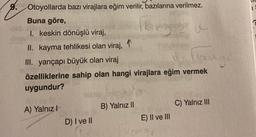 9. Otoyollarda bazı virajlara eğim verilir, bazılarına verilmez.
Buna göre,
kry
I. keskin dönüşlü viraj,
II. kayma tehlikesi olan viraj,
III. yarıçapı büyük olan viraj
özelliklerine sahip olan hangi virajlara eğim vermek
uygundur?
A) Yalnız I
D) I ve II
B) Yalnız II
and gr
E) II ve III
C) Yalnız III