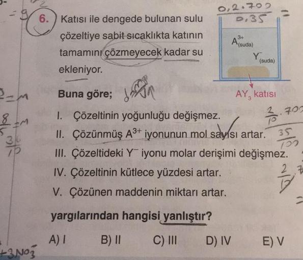 -M
8
IM
36
7P
+3N03
6. Katısı ile dengede bulunan sulu
çözeltiye sabit sıcaklıkta katının
tamamını çözmeyecek kadar su
ekleniyor.
0,2.702
D.35
3+
A (suda)
D) IV
Y
(suda)
Buna göre; N
1. Çözeltinin yoğunluğu değişmez.
II. Çözünmüş A³+ iyonunun mol saysı art