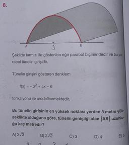 8.
A
3
Şekilde kırmızı ile gösterilen eğri parabol biçimindedir ve bu pa-
rabol tünelin girişidir.
Tünelin girişini gösteren denklem
f(x) = -x² + ax - 6
fonksiyonu ile modellenmektedir.
Bu tünelin girişinin en yüksek noktası yerden 3 metre yük-
seklikte olduğuna göre, tünelin genişliği olan |AB| uzunlu-
ğu kaç metredir?
A) 2√3
9
B) 2√2
B
?
C) 3
D) 4
E) 6