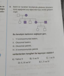 de ta-
elliğin
entin-
)
8. Belirli bir karakteri fenotipinde gösteren bireylerin
tümü aşağıdaki soy ağacında koyu renkle gösteril-
miştir.
O
Bu fenotipin kalıtımını sağlayan gen;
1. Y kromozomunda baskın,
II. Otozomal baskın,
III. Otozomal çekinik,
IV. X kromozomunda çekinik
verilenlerden hangileri ile taşınıyor olabilir?
A) Yalnız II
B) II ve IV
D) II, III ve IV
C) I ve III
E) I, II ve IV