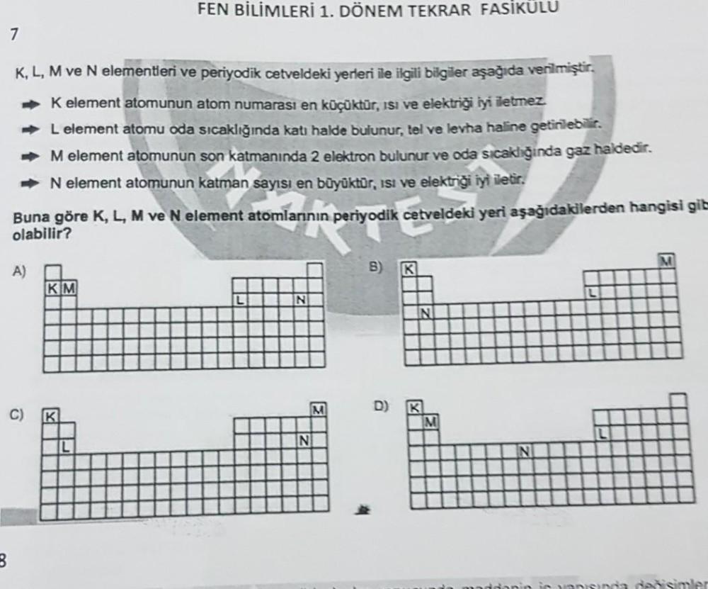 7
K, L, M ve N elementleri ve periyodik cetveldeki yerleri ile ilgili bilgiler aşağıda verilmiştir.
➡K element atomunun atom numarası en küçüktür, ısı ve elektriği iyi iletmez.
➡ L element atomu oda sıcaklığında katı halde bulunur, tel ve levha haline geti