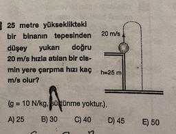 25 metre yükseklikteki
bir binanın tepesinden
20 m/s
düşey yukarı
doğru
20 m/s hızla atılan bir cis-
;
min yere çarpma hızı kaç h-25 m
m/s olur?
Por
(g = 10 N/kg, sütünme yoktur.).
A) 25 B) 30
C) 40
D) 45
E) 50