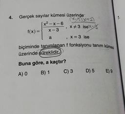 4. Gerçek sayılar kümesi üzerinde
f(x) =
(x-3)(x+2)
-, x#3 isex-
[x²-x-6
x-3
a
x = 3 ise
biçiminde tanımlanan f fonksiyonu tanım kümesi
üzerinde süreklidir
Buna göre, a kaçtır?
A) O
B) 1
C) 3
D) 5 E) 9
1.