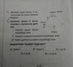 74. Şekildeki basit sarkaç K ko-
numundan ilk hızsız harekete
başlıyor.
Sarkacın küresi K konu-
mundan L konumuna gelir-
ken,
küre,
D) II ve III
K
I. Kürenin açısal hızının
büyüklüğü artar.
düşey
II. Kürenin merkezcil ivmesinin büyüklüğü artar.
III Ipteki gerilme kuvvetinin büyüklüğü artar.
yargılarından hangileri doğrudur?
A) Yalnız !
B) Yalnız II
C) I ve III
E) I, II ve III