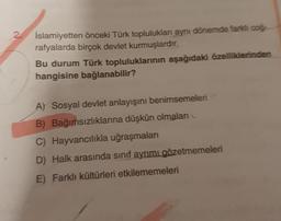 2
İslamiyetten önceki Türk toplulukları aynı dönemde farklı coğ
rafyalarda birçok devlet kurmuşlardır.
Bu durum Türk topluluklarının aşağıdaki özelliklerinden
hangisine bağlanabilir?
A) Sosyal devlet anlayışını benimsemeleri
B) Bağımsızlıklarına düşkün olmaları
C) Hayvancılıkla uğraşmaları
D) Halk arasında sınıf ayrımı gözetmemeleri
E) Farklı kültürleri etkilememeleri
