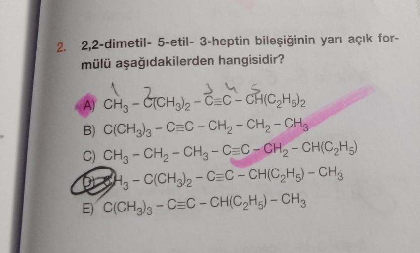 2. 2,2-dimetil- 5-etil-3-heptin bileşiğinin yarı açık for-
mülü aşağıdakilerden hangisidir?
345
AY CHO - CTCH-CC-CHIC, HO
2
B) C(CH3)3 – C=C - CH2 - CH2 - CH3
C) CH3 - CH₂ - CH3 - C=C-CH₂-CH(C₂H5)
OH3-C(CH3)2 - C=C-CH(C₂H5) - CH3
E) C(CH3)3 - C=C-CH(C₂H5) 