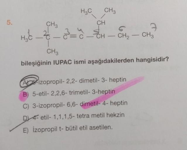 5.
H3C
CH 3
H₂C_²_2_=_=~_=
CH3
CH
3
C-CH. CH₂ - CH3
―
CH 3
bileşiğinin IUPAC ismi aşağıdakilerden hangisidir?
A-izopropil- 2,2- dimetil-3-heptin
B) 5-etil- 2,2,6- trimetil-3-heptin
C) 3-izopropil- 6,6- dimetil- 4- heptin
D 4- etil- 1,1,1,5- tetra metil hek