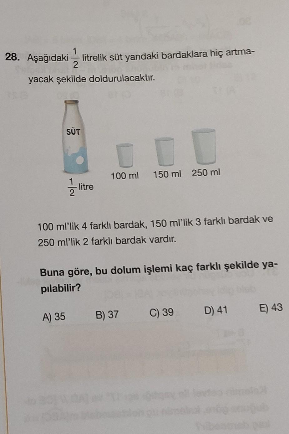 28. Aşağıdaki litrelik süt yandaki bardaklara hiç artma-
2
yacak şekilde doldurulacaktır.
SÜT
2/1/201
A) 35
-litre
0
100 ml 150 ml 250 ml
100 ml'lik 4 farklı bardak, 150 ml'lik 3 farklı bardak ve
250 ml'lik 2 farklı bardak vardır.
Buna göre, bu dolum işlem