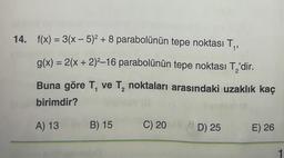 14. f(x) = 3(x - 5)² + 8 parabolünün tepe noktası T₁,
g(x) = 2(x + 2)²-16 parabolünün tepe noktası T,'dir.
Buna göre T₁ ve T₂ noktaları arasındaki uzaklık kaç
birimdir?
2
A) 13 B) 15
C) 20 D) 25
8
E) 26
1