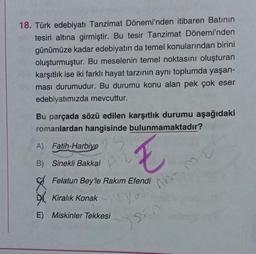 18. Türk edebiyatı Tanzimat Dönemi'nden itibaren Batının
tesiri altına girmiştir. Bu tesir Tanzimat Dönemi'nden
günümüze kadar edebiyatın da temel konularından birini
oluşturmuştur. Bu meselenin temel noktasını oluşturan
karşıtlık ise iki farklı hayat tarzının aynı toplumda yaşan-
ması durumudur. Bu durumu konu alan pek çok eser
edebiyatımızda mevcuttur.
Bu parçada sözü edilen karşıtlık durumu aşağıdaki
romanlardan hangisinde bulunmamaktadır?
A) Fatih-Harbiye
B)
E
Sinekli Bakkal
Felatun Bey'le Rakım Efendi
Kiralık Konak
4. You
E) Miskinler Tekkesi
Aho
SEA