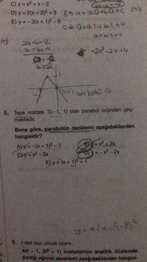 C)
y=x²+x-2
Catery
D) y = 2(x + 2)²+3 8*4= a.0+60+C cy
E) y = -2(x + 1)²-9
2a-ba-2
Q+b=-4
@2
6=2
CO 0=a.146.144
511948
A
-2x²-2x+4
(0,0) birkete a
5. Tepe noktası T(-1, 1) olan parabol orijinden geç-
mektedir.
Buna göre, parabolün denklemi aşağıdakilerden
