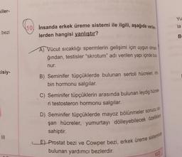 kiler-
bezi
kisiy-
E
10 İnsanda erkek üreme sistemi ile ilgili, aşağıda verilen
lerden hangisi yanlıştır?
A) Vücut sıcaklığı spermlerin gelişimi için uygun olmad
ğından, testisler "skrotum" adı verilen yapı içinde bulu
nur.
B) Seminifer tüpçüklerde bulunan sertoli hücreleri, inh
bin hormonu salgılar.
C) Seminifer tüpçüklerin arasında bulunan leydig hücrele
ri testosteron hormonu salgılar.
D) Seminifer tüpçüklerde mayoz bölünmeler sonucu olu
şan hücreler, yumurtayı dölleyebilecek özelliklere
sahiptir.
E) Prostat bezi ve Cowper bezi, erkek üreme sisteminde
bulunan yardımcı bezlerdir.
10.0
Yu
la
B