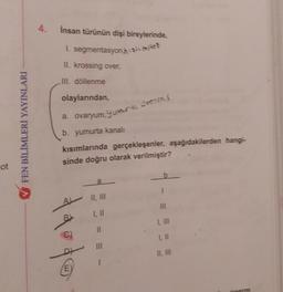 ot
FEN BİLİMLERİ YAYINLARI
4. İnsan türünün dişi bireylerinde,
1. segmentasyon mo
II. krossing over,
III. döllenme
olaylarından,
a. ovaryum, yumurta Steims
b. yumurta kanalı
kısımlarında gerçekleşenler, aşağıdakilerden hangi-
sinde doğru olarak verilmiştir?
tato
a
II, III
1, 11
I, II
1, 11