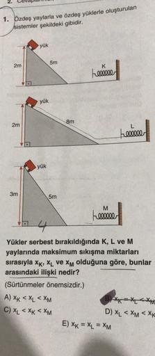 1. Özdeş yaylarla ve özdeş yüklerle oluşturulan
sistemler şekildeki gibidir.
2m
2m
3m
yük
yük
yük
5m
5m
8m
A) XK < XL<XM
C) XL < XK <XM
K
Feeeeee
M
Feeeeee
4
Yükler serbest bırakıldığında K, L ve M
yaylarında maksimum sıkışma miktarları
sırasıyla XK, XL ve