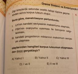 1.
Dişi bireylerde sekonder oositin fallopi tüpüne geçme-
sinden sonra korpus luteum oluşur.
Üreme Sistemi ve Embriyonik C
Buna göre, menstrüasyon periyodunda;
1. LH'nin kandaki seviyesinin maksimuma ulaşması,
II. FSH'nin ovaryumu uyarması ile östrojenin salgı-
lanması,
III. kandaki progesteron miktarının maksimum seviye-
ye ulaşması
olaylarından hangileri korpus luteumun oluşmasın-
dan önce gerçekleşir?
A) Yalnız I
D) I ve II
B) Yalnız II
C) Yalnız III
E) II ve III
4.