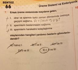 SENTEZ
66
7. Erkek üreme sisteminde meydana gelen;
t
t
1.
Üreme Sistemi ve Embriyonik
idrar ve spermin farklı zaman dilimlerinde üretraya
geçişini sağlama, Prostat Bezi
II. spermlerin beslenmesini sağlama,
III. spermlerin hareketini kolaylaştırma
olaylarından hangileri yardımcı bezlerin görevlerin-
dendir?
A) Yalnız I
DY II ve III
DHI
B)T ve II
CHI ve III
E) I, II ve III
10