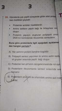 B
3
24. Hücrelerde çok çeşitli süreçlerde görev alan protei
bazı özellikleri şöyledir:
●
●
3.
●
Proteinler amfoter maddelerdir.
Amino asitlerin peptit bağı ile birleşmesi son
oluşur.
Proteinin yapısını oluşturan polipeptit zinci
DNA'nın kontrolünde ribozomda sentezlenir.
T
Buna göre proteinlerle ilgili aşağıdaki açıklamal
dan hangisi yanlıştır?
A) Her canlının proteini kendine özgüdür.
B) Polipeptit sentezi yapılırken iki amino asitin karb
sil grupları arasında peptit bağı oluşur.
C) Proteinler kan pH'sinin dengelenmesinde rol oyn
D) Proteinlerin ribozomlarda sentezi sırasında ene
harcanir.
E) Proteinlerin sindirimi ile ortamdaki amino asit mikt
nartar.
sindijimi