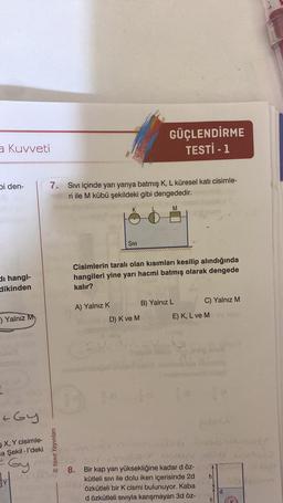 a Kuvveti
bi den-
di hangi-
dikinden
-) Yalnız M
+Gy
X, Y cisimle-
a Şekil-l'deki
Gy
3
7. Sıvı içinde yarı yarıya batmış K, L küresel kati cisimle-
ri ile M kübü şekildeki gibi dengededir.
M
Yanıt Yayınları
A) Yalnız K
K
8.
SIVI
Cisimlerin taralı olan kısımları kesilip alındığında
hangileri yine yarı hacmi batmış olarak dengede
kalır?
GÜÇLENDİRME
TESTİ - 1
D) K ve M
B) Yalnız L
Twipel ome
C) Yalnız M
E) K, L ve M
Bir kap yarı yüksekliğine kadar d öz-
kütleli sıvı ile dolu iken içerisinde 2d
özkütleli bir K cismi bulunuyor. Kaba
d özkütleli sıvıyla karışmayan 3d öz-
h
A
d