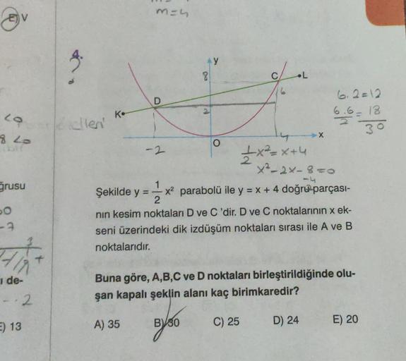 LO
8 20
ğrusu
PO
-3
de-
--2
E) 13
Kellen'
K.
m=4
D
Şekilde y =
-2
Ay
8
BV30
O
c/
+x²=x+4
x²-2×-8=0
51
13 x² parabolü ile y = x + 4 doğru-parçası-
2
nın kesim noktaları D ve C'dir. D ve C noktalarının x ek-
seni üzerindeki dik izdüşüm noktaları sırası ile A