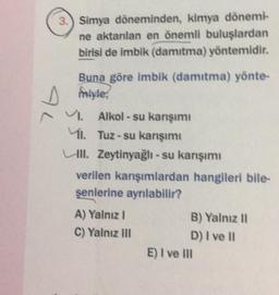 3.) Simya döneminden, kimya dönemi-
ne aktarılan en önemli buluşlardan
birisi de imbik (damıtma) yöntemidir.
AL
Buna göre imbik (damıtma) yönte-
miyle
VI. Alkol-su karışımı
1. Tuz-su karışımı
Ull. Zeytinyağlı - su karışımı
verilen karışımlardan hangileri bile-
şenlerine ayrılabilir?
A) Yalnız I
C) Yalnız III
B) Yalnız II
D) I ve II
E) I ve III