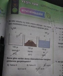 Conf
Bir bitki tohumu üç farklı ortama ekilmiştir. Her ortama
bazı maddelerin miktan ve değişimi aşağıdaki gibidir.
Işık
1
Steath
YEŞİL IŞIK OTOMATIK
BİTKİ BİYOLOJİSİ
100 gr
pamuk
Sºc
100 gr
toprak
25°C
D) Il ve Ill
B) Yalnız III
ışık
100 gr
su
35 C
Buna göre verilen deney düzeneklerinden hangileri
çimlenme gerçekleşebilir?
A) Yalnız II
305
UEF
EXlI ve II
Aive li
V
10. Yeşil bi
1. Ar
11. Pr
III. G
IV. A
hangile
A) Yaln
11. Bir bit
1. B
S