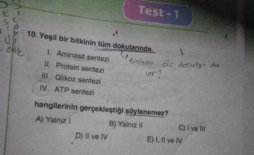 AJR
elle
10. Yeşil bir bitkinin tüm dokularında,
G
1. Aminasit sentezi
II. Protein sentezi
III. Glikoz sentezi
IV. ATP sentezi
Test-1
D) Il ve IV
hangilerinin gerçekleştiği söylenemez?
A) Yalnız !
B) Yalnız II
1
Bitining ble docubri da
vor?
C) I ve III
E)