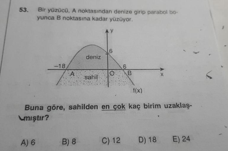 53.
Bir yüzücü, A noktasından denize girip parabol bo-
yunca B noktasına kadar yüzüyor.
A) 6
-18
A
deniz
B) 8
sahil:
AY
6
f(x)
Buna göre, sahilden en çok kaç birim uzaklaş-
\mıştır?
6
O B
C) 12
D) 18 E) 24