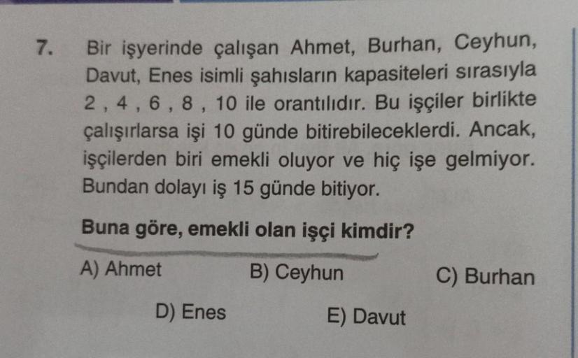 7.
Bir işyerinde çalışan Ahmet, Burhan, Ceyhun,
Davut, Enes isimli şahısların kapasiteleri sırasıyla
2, 4, 6, 8, 10 ile orantılıdır. Bu işçiler birlikte
çalışırlarsa işi 10 günde bitirebileceklerdi. Ancak,
işçilerden biri emekli oluyor ve hiç işe gelmiyor.