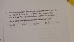 III
4. Üçüncü dereceden bir P(x) polinomunun başkatsayısı 1 dir.
(x - 2), (x + 3) ve (x + 1) polinomları sırası ile P(x + 1),
P(x + 2) ve P(x-3) polinomlarını kalansız bölmektedir.
Buna göre, P(x) polinomunun sabit terimi kaçtır?
A)-24
B)-15
C) -12
D)-6
E) 0