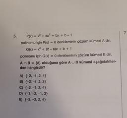 5. P(x) = x³ + ax² + bx + b -1
polinomu için P(x) = 0 denkleminin çözüm kümesi A dır.
Q(x) = x² + (2-a)x+ b + 1
polinomu için Q(x) = 0 denkleminin çözüm kümesi B dir.
AnB = {2} olduğuna göre AB kümesi aşağıdakiler-
den hangisdir?
A) (-2,-1, 2, 4}
B) (-2,-1, 2, 3}
C) (-2,-1, 2, 4}
D) (-3, -2, -1, 2}
E) {-3, -2, 2,4}
7.