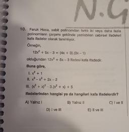 N.G
10. Faruk Hoca, sabit polinomdan farklı iki veya daha fazla
polinomların çarpımı şeklinde yazılabilen cebirsel ifadeleri
kafa ifadeler olarak tanımlıyor.
Örneğin,
12x² + 5x-3 = (4x + 3).(3x - 1)
olduğundan 12x² + 5x-3 ifadesi kafa ifadedir.
Buna göre,
1. x² + 1
II. x²-x² + 2x - 2
III. (x² + x)²-3. (x² + x) + 5
ifadelerinden hangisi ya da hangileri kafa ifadelerdir?
A) Yalnız I
B) Yalnız II
C) I ve II
D) I ve III
E) II ve III