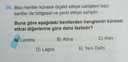 36. Bazı kentler küresel ölçekli etkiye sahipken bazı
kentler de bölgesel ve yerel etkiye sahiptir.
Buna göre aşağıdaki kentlerden hangisinin küresel
etkisi diğerlerine göre daha fazladır?
B) Atina
A Londra
D) Lagos
C) Kiev
E) Yeni Delhi