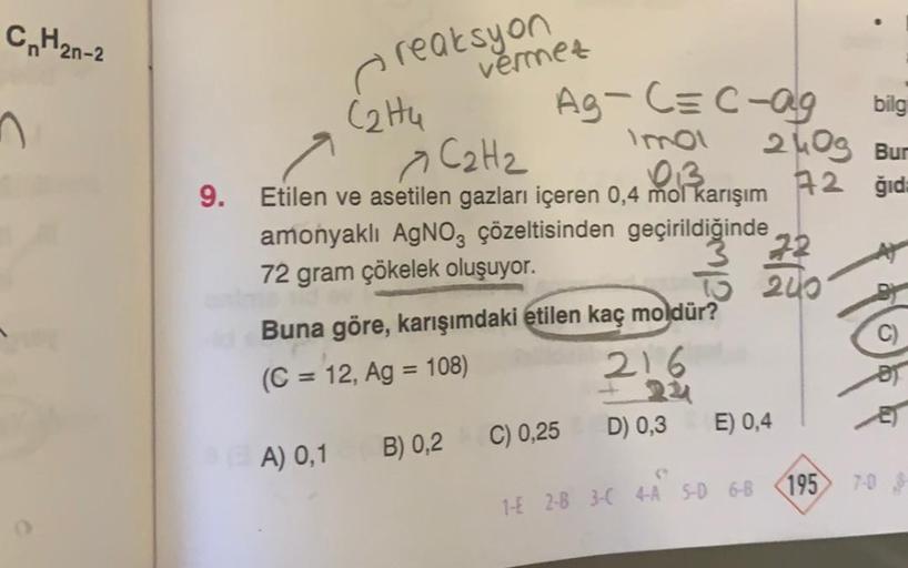 CnH2n-2
n
reaksyon
Ag-C=C-ag
Imol
C2H2
a
013
9. Etilen ve asetilen gazları içeren 0,4 mol karışım
Cattu
vermez
amonyaklı AgNO3 çözeltisinden geçirildiğinde 22
72 gram çökelek oluşuyor.
TO 240
Buna göre, karışımdaki etilen kaç moldür?
(C = 12, Ag = 108)
A)