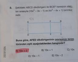 22231334
8.
Şekildeki ABCD dikdörtgeni ile BCEF karesinin alan-
ları sırasıyla (10x²-3x - 1) ve (4x² - 4x + 1) birimka-
redir.
A
A) 10x + 2
D
F
D) 10x - 1
E
Buna göre, AFED dikdörtgeninin çevresinin birim
türünden eşiti aşağıdakilerden hangisidir?
B
B) 10x + 1
E) 10x - 2
C) 10x