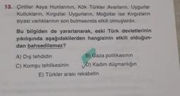 13. Çinliler Asya Hunlarının, Kök Türkler Avarların, Uygurlar
Kutlukların, Kırgızlar Uygurların, Moğollar ise Kırgızların
siyasi varlıklarının son bulmasında etkili olmuşlardır.
Bu bilgiden de yararlanarak, eski Türk devletlerinin
yıkılışında aşağıdakilerden hangisinin etkili olduğun-
dan bahsedilemez?
A) Dış tehdidin
C) Komşu tehlikesinin
B) Gaza politikasının
D) Kadim düşmanlığın
E) Türkler arası rekabetin