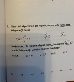 9. Ticari taksiye binen bir kişinin, alınan yola (km) göre
ödeyeceği ücret
x
2x
fonksiyonu ile belirlendiğine göre, bu kişinin Hk-10
km'de ödeyeceği ücretin değişim hızı kaçtır?
A) 2,8
B) 4,6
C) 5,2
D) 5
1-B
f(x) =
=
2
2-E
2
+4
3-E
4-D
5-C
6-C
E) 6
7-C