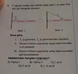 6. P ağırlıklı türdeş eşit bölmeli kalas şekil I ve şekil Il'de
ayrı ayrı dengede tutuluyor.
T₁
Şekil - 1
Buna göre,
1.
II.
A) Yalnız I
T, ip gerilmesi, T₂ ip gerilmesinden büyüktür.
Duvarın kalasa uyguladığı düşey tepki kuvvetle-
ri zıt yöndedir.
B) Yalnız II
T₂
III. Duvarın kalasa uyguladığı yatay tepki kuvvetleri
eşit büyüklüktedir.
ifadelerinden hangileri doğrudur?
D) II ve III
al
Şekil - II
E) I, II ve III
C) I ve II