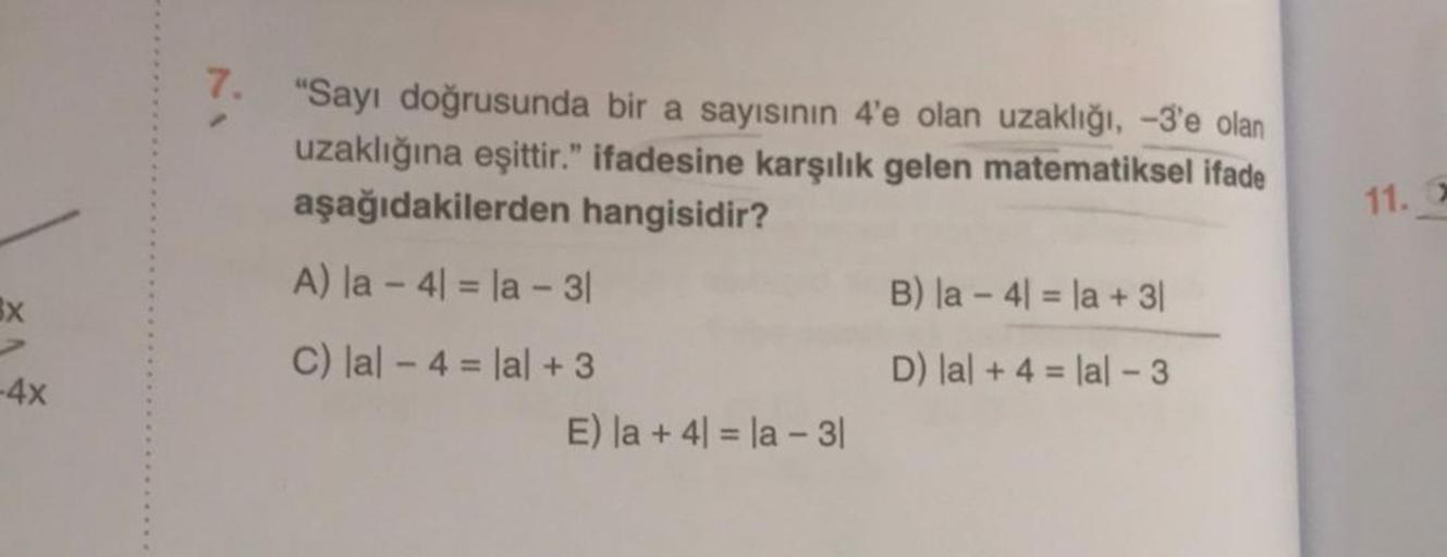 SX
-4x
7. "Sayı doğrusunda bir a sayısının 4'e olan uzaklığı, -3'e olan
uzaklığına eşittir." ifadesine karşılık gelen matematiksel ifade
aşağıdakilerden hangisidir?
A) la -41 = la - 31
C) lal - 4 = lal +3
E) la + 4 = la - 3|
B) la 4 la + 3|
D) lal +4= lal