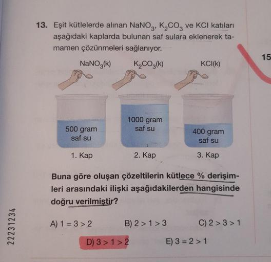 22231234
13. Eşit kütlelerde alınan NaNO3, K₂CO3 ve KCI katıları
aşağıdaki kaplarda bulunan saf sulara eklenerek ta-
mamen çözünmeleri sağlanıyor.
NaNO3(k)
K₂CO3(k)
500 gram
saf su
1. Kap
1000 gram
saf su
A) 1=3>2
2. Kap
Buna göre oluşan çözeltilerin kütle